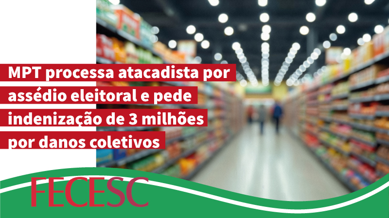 MPT processa Fort Atacadista por assédio eleitoral e pede indenização de 3 milhões por danos coletivos